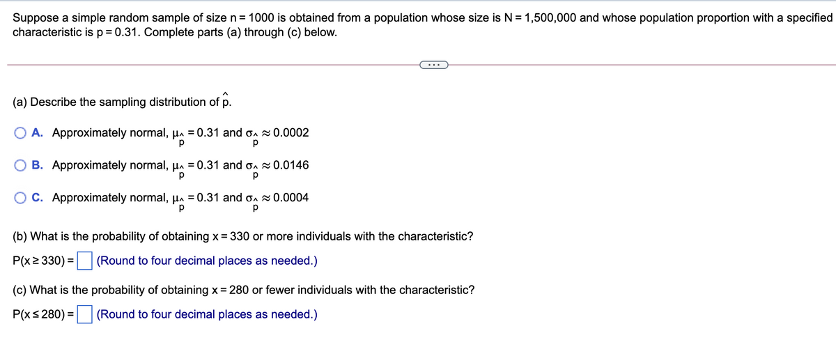 Suppose a simple random sample of size n= 1000 is obtained from a population whose size is N = 1,500,000 and whose population proportion with a specified
characteristic isp=0.31. Complete parts (a) through (c) below.
(a) Describe the sampling distribution of p.
O A. Approximately normal, µa = 0.31 and on 0.0002
O B. Approximately normal, Ha = 0.31 and on 0.0146
O C. Approximately normal, µa = 0.31 and on 0.0004
(b) What is the probability of obtaining x = 330 or more individuals with the characteristic?
P(x2 330) =
(Round to four decimal places as needed.)
(c) What is the probability of obtaining x= 280 or fewer individuals with the characteristic?
P(xs 280) = (Round to four decimal places as needed.)
