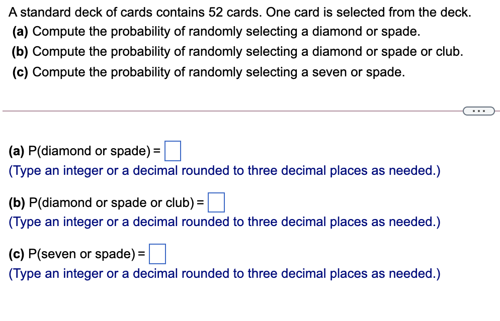 A standard deck of cards contains 52 cards. One card is selected from the deck.
(a) Compute the probability of randomly selecting a diamond or spade.
(b) Compute the probability of randomly selecting a diamond or spade or club.
(c) Compute the probability of randomly selecting a seven or spade.
...
(a) P(diamond or spade) =
(Type an integer or a decimal rounded to three decimal places as needed.)
(b) P(diamond or spade or club) =O
%3D
(Type an integer or a decimal rounded to three decimal places as needed.)
(c) P(seven or spade) =
(Type an integer or a decimal rounded to three decimal places as needed.)
