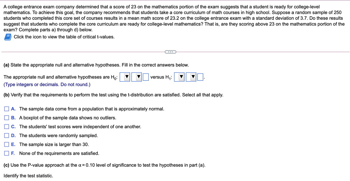 A college entrance exam company determined that a score of 23 on the mathematics portion of the exam suggests that a student is ready for college-level
mathematics. To achieve this goal, the company recommends that students take a core curriculum of math courses in high school. Suppose a random sample of 250
students who completed this core set of courses results in a mean math score of 23.2 on the college entrance exam with a standard deviation of 3.7. Do these results
suggest that students who complete the core curriculum are ready for college-level mathematics? That is, are they scoring above 23 on the mathematics portion of the
exam? Complete parts a) through d) below.
Click the icon to view the table of critical t-values.
...
(a) State the appropriate null and alternative hypotheses. Fill in the correct answers below.
The appropriate null and alternative hypotheses are H,:
versus H,:
(Type integers or decimals. Do not round.)
(b) Verify that the requirements to perform the test using the t-distribution are satisfied. Select all that apply.
A. The sample data come from a population that is approximately normal.
B. A boxplot of the sample data shows no outliers.
C. The students' test scores were independent of one another.
D. The students were randomly sampled.
E. The sample size is larger than 30.
F. None of the requirements are satisfied.
(c) Use the P-value approach at the a = 0.10 level of significance to test the hypotheses in part (a).
Identify the test statistic.
