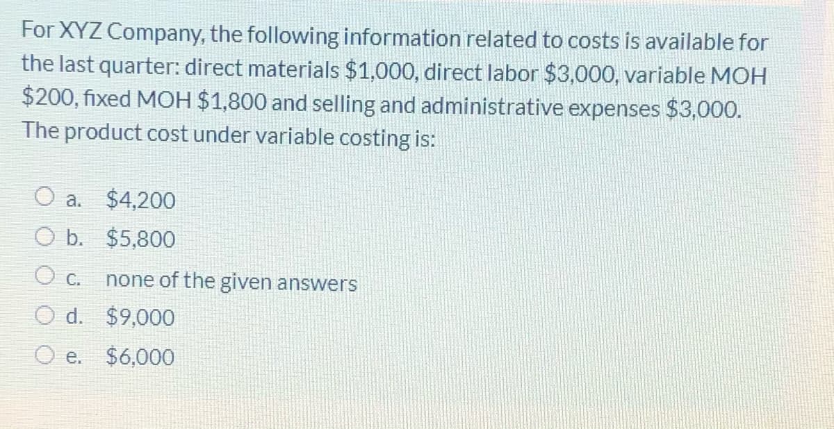 For XYZ Company, the following information related to costs is available for
the last quarter: direct materials $1,000, direct labor $3,000, variable MOH
$200, fixed MOH $1,800 and selling and administrative expenses $3,000.
The product cost under variable costing is:
O a.
$4,200
O b. $5,800
O c.
none of the given answers
O d. $9,000
O e.
$6,000
