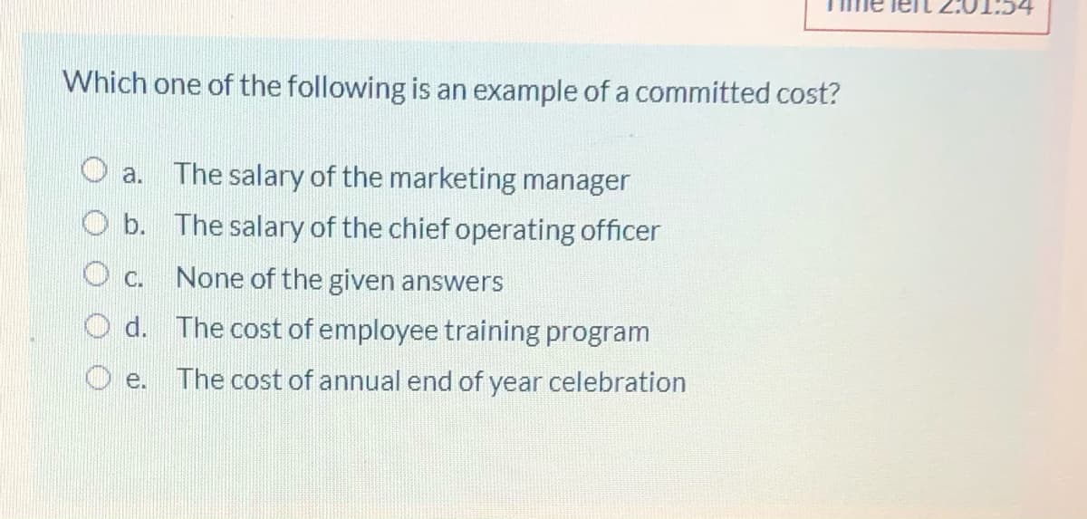 Which one of the following is an example of a committed cost?
a. The salary of the marketing manager
O b. The salary of the chief operating officer
O c.
None of the given answers
O d. The cost of employee training program
O e.
The cost of annual end of year celebration
