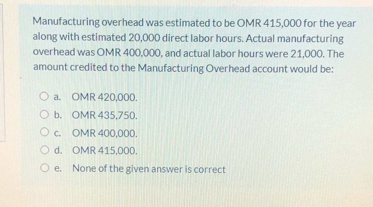 Manufacturing overhead was estimated to be OMR 415,000 for the year
along with estimated 20,000 direct labor hours. Actual manufacturing
overhead was OMR 400.000, and actual labor hours were 21,000. The
amount credited to the Manufacturing Overhead account would be:
OMR 420,000.
a.
O b. OMR 435,750.
O c.
OMR 400,000.
d. OMR 415,000.
None of the given answer is correct
e.
