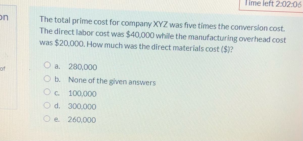 Time left 2:02:06
The total prime cost for company XYZ was five times the conversion cost.
The direct labor cost was $40,000 while the manufacturing overhead cost
on
was $20,000. How much was the direct materials cost ($)?
a.
280,000
of
O b. None of the given answers
c.
100,000
O d. 300,000
O e. 260,000
