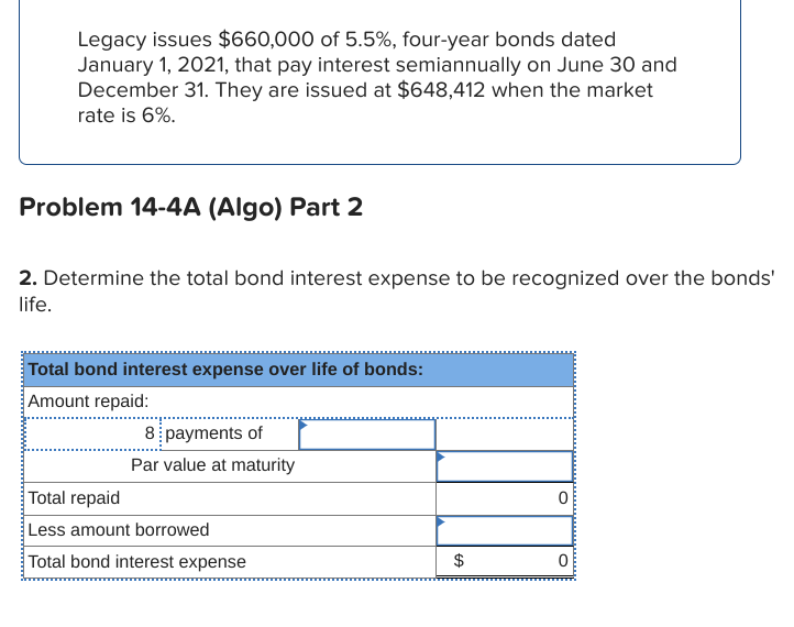 Legacy issues $660,000 of 5.5%, four-year bonds dated
January 1, 2021, that pay interest semiannually on June 30 and
December 31. They are issued at $648,412 when the market
rate is 6%.
Problem 14-4A (Algo) Part 2
2. Determine the total bond interest expense to be recognized over the bonds'
life.
Total bond interest expense over life of bonds:
Amount repaid:
8 payments of
Par value at maturity
Total repaid
Less amount borrowed
Total bond interest expense
$
0
O