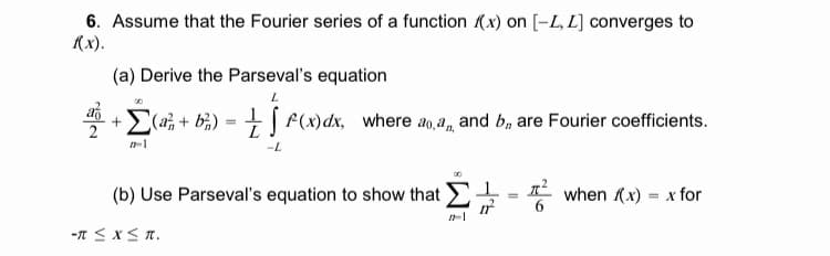 6. Assume that the Fourier series of a function (x) on [-L, L] converges to
(x).
(a) Derive the Parseval's equation
E(a; + bi) = + | f(x)dx, where ao,a, and b, are Fourier coefficients.
2
L
(b) Use Parseval's equation to show that
* when (x) = x for
