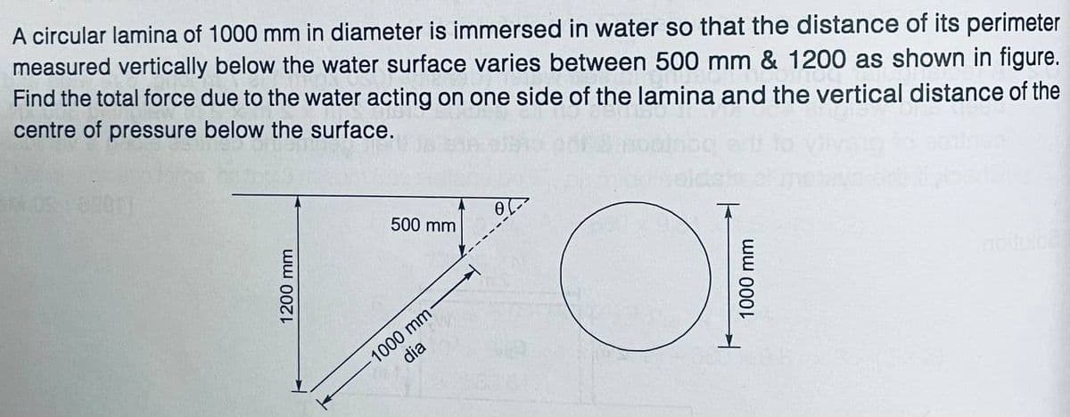 A circular lamina of 1000 mm in diameter is immersed in water so that the distance of its perimeter
measured vertically below the water surface varies between 500 mm & 1200 as shown in figure.
Find the total force due to the water acting on one side of the lamina and the vertical distance of the
centre of pressure below the surface.
500 mm
1000 mm-
dia

