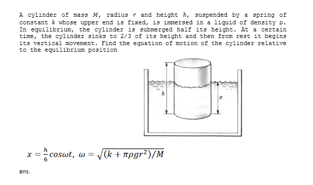 A cylinder of mass M, radius r and height h, suspended by a spring of
constant k whose upper end is fixed, is immersed in a liquid of density p.
In equilibrium, the cylinder is submerged half its height. At a certain
time, the cylinder sinks to 2/3 of its height and then from rest it begins
its vertical movement. Find the equation of motion of the cylinder relative
to the equilibrium position
x = coswt, w =
(k + npgr²)/M
ans.
