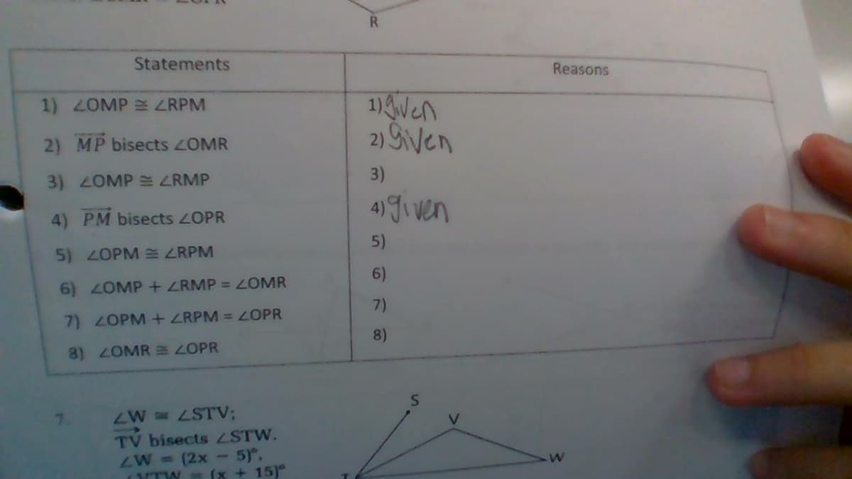 Statements
Reasons
1)Wen
2) Sven
1) OMP ZRPM
2) MP bisects 2OMR
3)
3) 2OMP E ZRMP
4) Jiven
4) PM bisects ZOPR
5)
5) 2OPM 3 ZRPM
6)
6) 2OMP+ ZRMP = LOMR
7)
7) 2OPM +ZRPM =ZOPR
8)
8) 2OMR EZOPR
ZW =STV;
TV bisects STW.
ZW = (2x-5),
(x + 15)°
