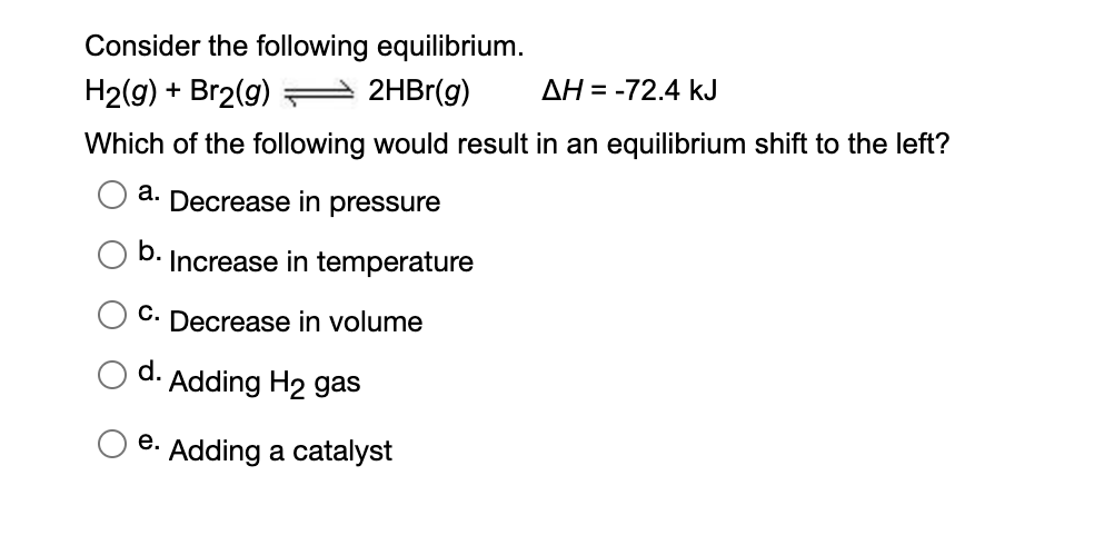 Consider the following equilibrium.
H2(g) + Br2(g)
2HBr(g)
AH = -72.4 kJ
Which of the following would result in an equilibrium shift to the left?
a. Decrease in pressure
b.
Increase in temperature
C. Decrease in volume
d.
Adding H2 gas
e. Adding a catalyst
