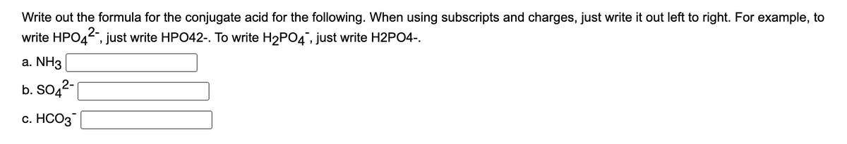 Write out the formula for the conjugate acid for the following. When using subscripts and charges, just write it out left to right. For example, to
write HPO4, just write HPO42-. To write H2P04", just write H2PO4-.
a. NH3
b. SO,2-
с. НСО3
