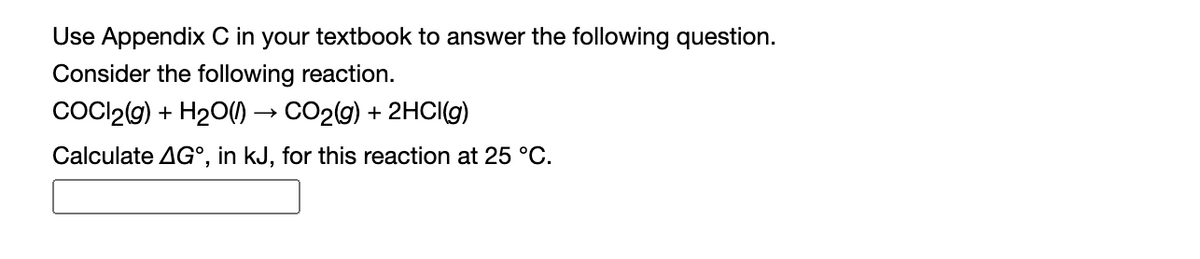 Use Appendix C in your textbook to answer the following question.
Consider the following reaction.
COCI2(9) + H20() → CO29) + 2HCIG)
Calculate AG°, in kJ, for this reaction at 25 °C.
