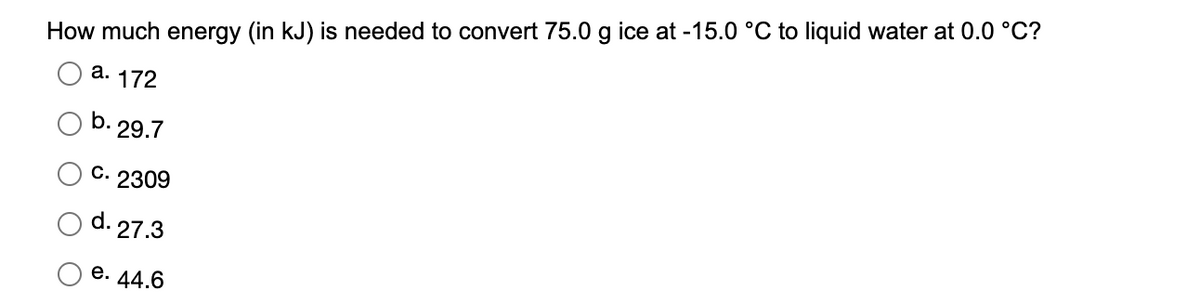 How much energy (in kJ) is needed to convert 75.0 g ice at -15.0 °C to liquid water at 0.0 °C?
а. 172
b. 29.7
C. 2309
d. 27.3
е. 44.6
