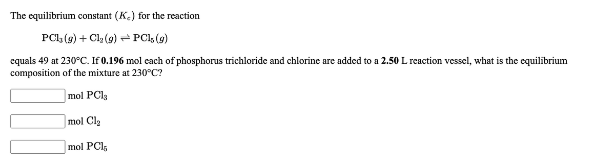 The equilibrium constant (K.) for the reaction
PCI3 (g) + Cl2 (g) = PCl; (g)
equals 49 at 230°C. If 0.196 mol each of phosphorus trichloride and chlorine are added to a 2.50 L reaction vessel, what is the equilibrium
composition of the mixture at 230°C?
mol PC13
mol Cl2
mol PCI5
