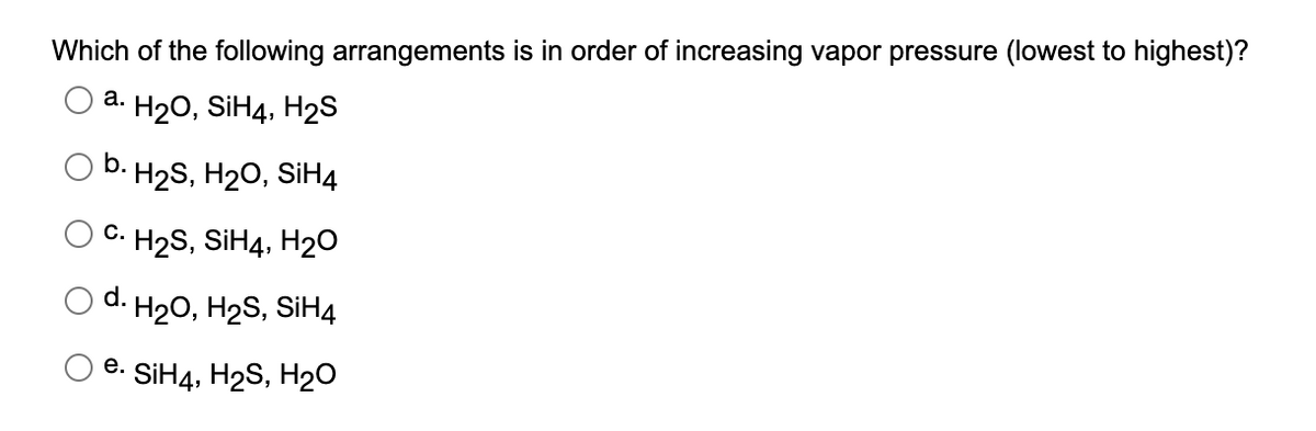 Which of the following arrangements is in order of increasing vapor pressure (lowest to highest)?
а.
H20, SİH4, H2S
b. Н2S, H20, SiHд
C.
H2S, SIH4, H20
d. H2O, H2S, SIH4
е.
SIH4, H2S, H20
