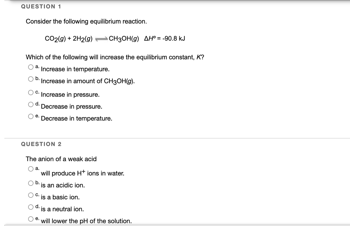 QUESTION 1
Consider the following equilibrium reaction.
CO2(g) + 2H2(g)
СН3ОН(g) ДНО %3 -90.8 kJ
Which of the following will increase the equilibrium constant, K?
а.
Increase in temperature.
b.
·Increase in amount of CH3OH(g).
С.
Increase in pressure.
d.
Decrease in pressure.
е.
Decrease in temperature.
QUESTION 2
The anion of a weak acid
а.
will produce H+ ions in water.
b.
is an acidic ion.
С.
is a basic ion.
d.
is a neutral ion.
е.
will lower the pH of the solution.
