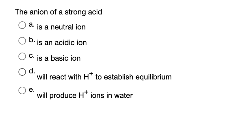 The anion of a strong acid
a. is a neutral ion
b. is an acidic ion
C. is a basic ion
d.
will react with HT to establish equilibrium
е.
will produce H" ions in water
