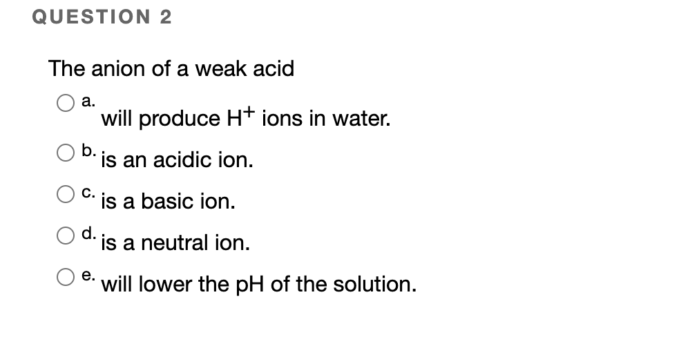 QUESTION 2
The anion of a weak acid
а.
will produce Ht ions in water.
b.
is an acidic ion.
С.
is a basic ion.
d.
is a neutral ion.
е.
will lower the pH of the solution.
