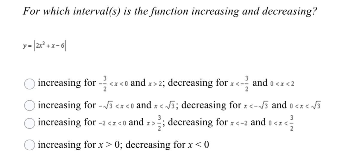 For which interval(s) is the function increasing and decreasing?
ア=
+ x-i
3
3
increasing for
- <x <0 and x > 2; decreasing for x <-- and o <x <2
2
increasing for -} <x <o and x < 3; decreasing for x <-3 and o <x < 3
3
3
increasing for -2 <x <0 and x>
; decreasing for x <-2 and o <x <-
increasing for x > 0; decreasing for x < 0
