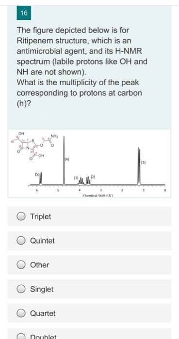 16
The figure depicted below is for
Ritipenem structure, which is an
antimicrobial agent, and its H-NMR
spectrum (labile protons like OH and
NH are not shown).
What is the multiplicity of the peak
corresponding to protons at carbon
(h)?
OH
NH
OH
(4)
(1)
(5)
3)
(2)
Chemiral in A
Triplet
Quintet
Other
Singlet
Quartet
Doublet
