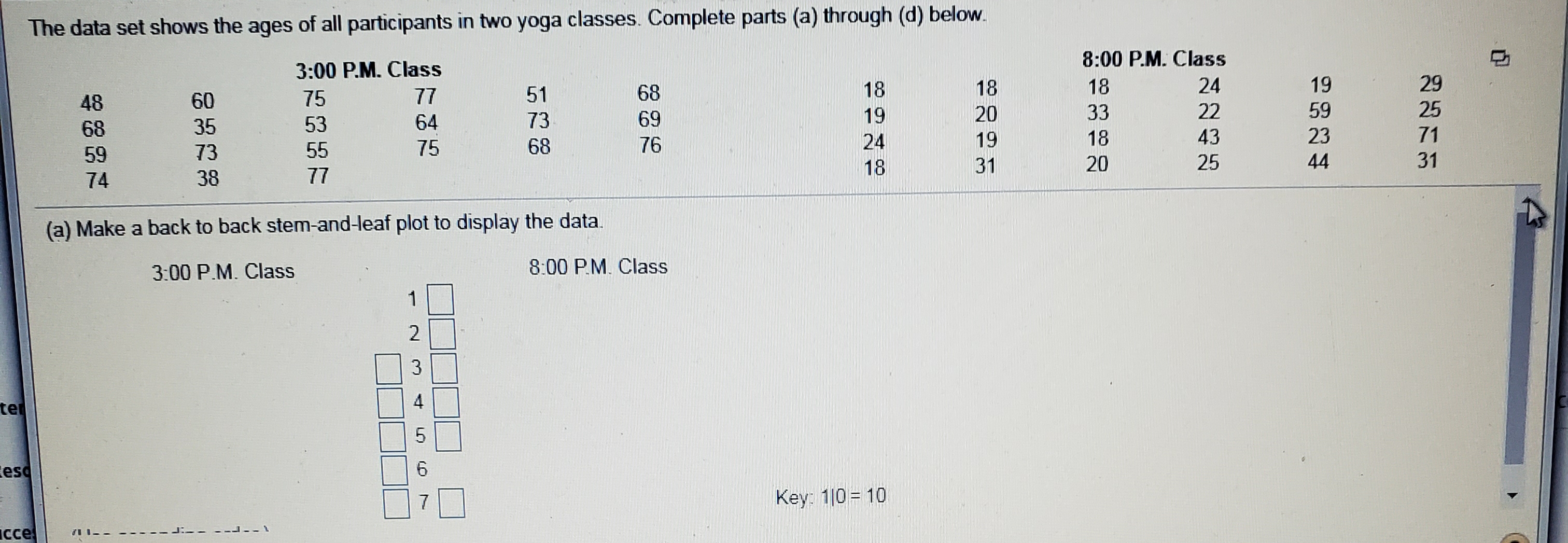 The data set shows the ages of all participants in two yoga classes. Complete parts (a) through (d) below.
8:00 P.M. Class
3:00 P.M. Class
77
19
24
18
18
18
68
75
60
25
59
22
33
20
19
69
73
64
53
35
68
71
23
43
18
19
24
76
68
75
55
73
59
31
44
25
20
31
18
77
38
74
(a) Make a back to back stem-and-leaf plot to display the data.
8:00 P.M. Class
3:00 P.M. Class
1
2
3
te
5
6
esc
Key: 10 10
7
cce
1--
4t
