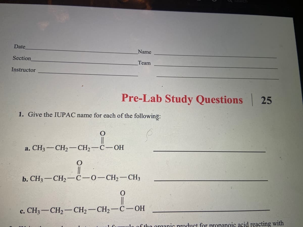 Date
Name
Section
Team
Instructor
Pre-Lab Study Questions 25
1. Give the IUPAC name for each of the following:
а. CНз — СH —CH— С— Он
b. CH3-CH2-C-0-CH2-CH3
c. CH3-CH2-CH2-CH2-C-OH
1 fuumulo of the organic product for propanoic acid reacting with
