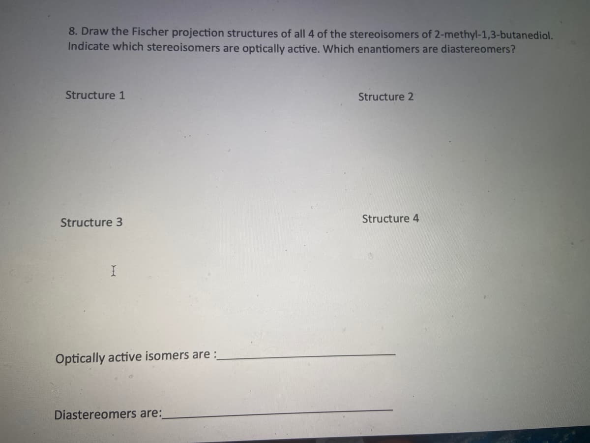 8. Draw the Fischer projection structures of all 4 of the stereoisomers of 2-methyl-1,3-butanediol.
Indicate which stereoisomers are optically active. Which enantiomers are diastereomers?
Structure 1
Structure 2
Structure 3
Structure 4
Optically active isomers are:
Diastereomers are:
