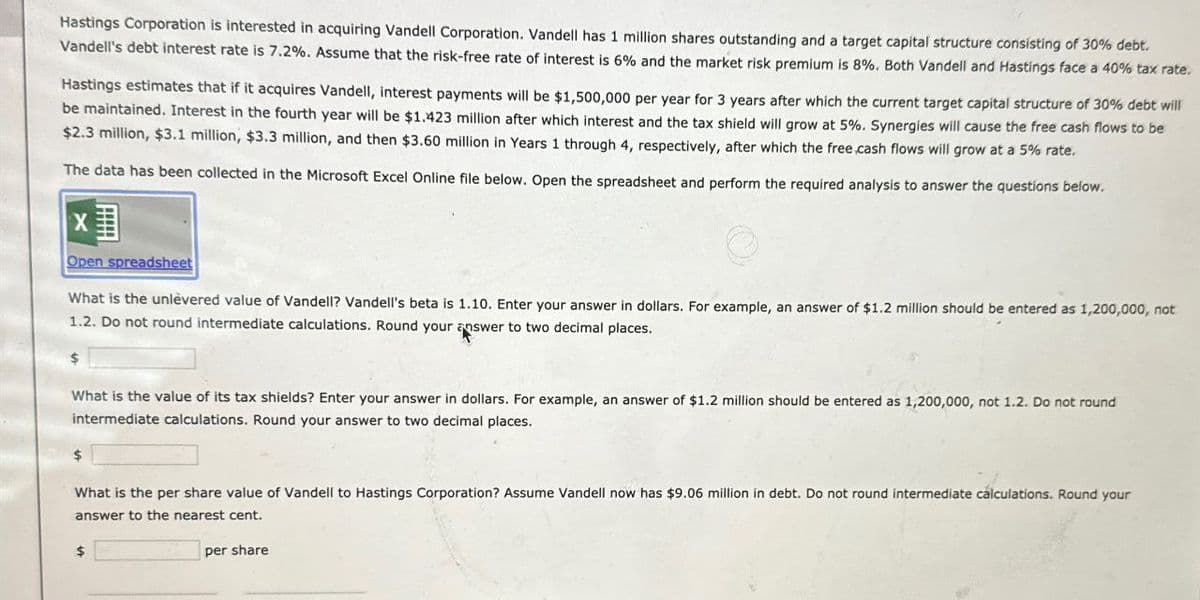 Hastings Corporation is interested in acquiring Vandell Corporation. Vandell has 1 million shares outstanding and a target capital structure consisting of 30% debt.
Vandell's debt interest rate is 7.2%. Assume that the risk-free rate of interest is 6% and the market risk premium is 8%. Both Vandell and Hastings face a 40% tax rate.
Hastings estimates that if it acquires Vandell, interest payments will be $1,500,000 per year for 3 years after which the current target capital structure of 30% debt will
be maintained. Interest in the fourth year will be $1.423 million after which interest and the tax shield will grow at 5%. Synergies will cause the free cash flows to be
$2.3 million, $3.1 million, $3.3 million, and then $3.60 million in Years 1 through 4, respectively, after which the free cash flows will grow at a 5% rate.
The data has been collected in the Microsoft Excel Online file below. Open the spreadsheet and perform the required analysis to answer the questions below.
x
Open spreadsheet
What is the unlèvered value of Vandell? Vandell's beta is 1.10. Enter your answer in dollars. For example, an answer of $1.2 million should be entered as 1,200,000, not
1.2. Do not round intermediate calculations. Round your answer to two decimal places.
What is the value of its tax shields? Enter your answer in dollars. For example, an answer of $1.2 million should be entered as 1,200,000, not 1.2. Do not round
intermediate calculations. Round your answer to two decimal places.
What is the per share value of Vandell to Hastings Corporation? Assume Vandell now has $9.06 million in debt. Do not round intermediate calculations. Round your
answer to the nearest cent.
$
per share