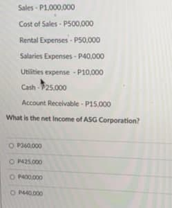 Sales - P1.000,000
Cost of Sales - P500,000
Rental Expenses - P50.000
Salaries Expenses - P40,000
Utilities expense - P10,000
Cash -$25.000
Account Receivable - P15,000
What is the net Income of ASG Corporation?
CO P360.000
O P425.000
O P400,000
O P440.000
