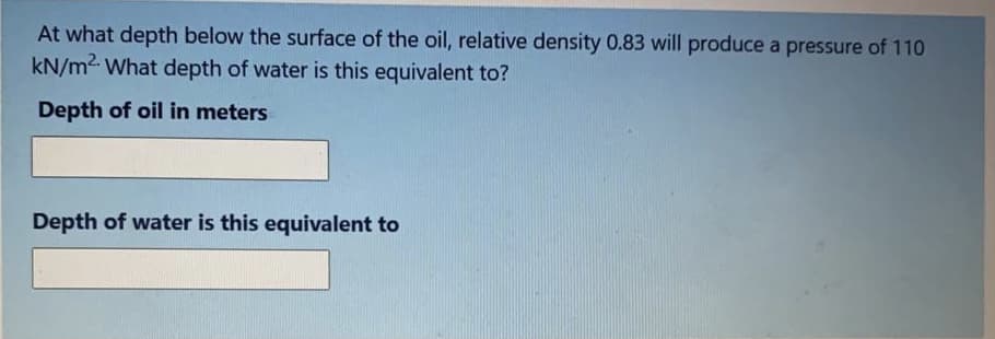At what depth below the surface of the oil, relative density 0.83 will produce a pressure of 110
kN/m2. What depth of water is this equivalent to?
Depth of oil in meters
Depth of water is this equivalent to
