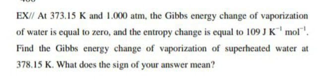 EX// At 373.15 K and 1.000 atm, the Gibbs energy change of vaporization
of water is equal to zero, and the entropy change is equal to 109 J K mol.
Find the Gibbs energy change of vaporization of superheated water at
378.15 K. What does the sign of your answer mean?
