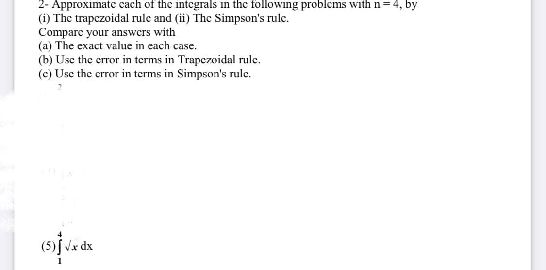 2- Approximate each of the integrals in the following problems with n = 4, by
(i) The trapezoidal rule and (ii) The Simpson's rule.
Compare your answers with
(a) The exact value in each case.
(b) Use the error in terms in Trapezoidal rule.
(c) Use the error in terms in Simpson's rule.
