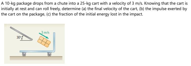 A 10-kg package drops from a chute into a 25-kg cart with a velocity of 3 m/s. Knowing that the cart is
initially at rest and can roll freely, determine (a) the final velocity of the cart, (b) the impulse exerted by
the cart on the package, (c) the fraction of the initial energy lost in the impact.
3 mis
30°
