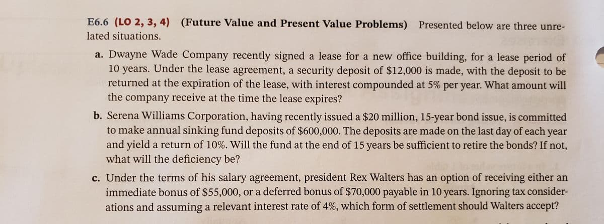 E6.6 (LO 2, 3, 4) (Future Value and Present Value Problems) Presented below are three unre-
lated situations.
a. Dwayne Wade Company recently signed a lease for a new office building, for a lease period of
10 years. Under the lease agreement, a security deposit of $12,000 is made, with the deposit to be
returned at the expiration of the lease, with interest compounded at 5% per year. What amount will
the company receive at the time the lease expires?
b. Serena Williams Corporation, having recently issued a $20 million, 15-year bond issue, is committed
to make annual sinking fund deposits of $600,000. The deposits are made on the last day of each year
and yield a return of 10%. Will the fund at the end of 15 years be sufficient to retire the bonds? If not,
what will the deficiency be?
c. Under the terms of his salary agreement, president Rex Walters has an option of receiving either an
immediate bonus of $55,000, or a deferred bonus of $70,000 payable in 10 years. Ignoring tax consider-
ations and assuming a relevant interest rate of 4%, which form of settlement should Walters accept?
