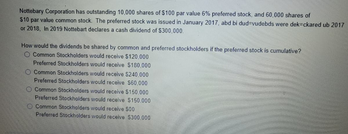 Nottebary Corporation has outstanding 10,000 shares of $100 par value 6% preferred stock, and 60,000 shares of
$10 par value common stock. The preferred stock was issued in January 2017, abd bi dud3Dvudebds were dek=ckared ub 2017
or 2018 In 2019 Nottebart declares a cash dividend of $300,000.
How would the dividends be shared by common and preferred stockholders if the preferred stock is cumulative?
O Common Stockholders would receive $120.000
Preferred Stockholders would receive $180.000
O Common Stockholders would receive $240.000
Preferred Stockholders would receive $60.000
O Common Stockholders would receive $150.000
Preferred Stockholders vould receive $150 000
O Common Stockholders would receive $00
Preferred Stockholders would receive $300000

