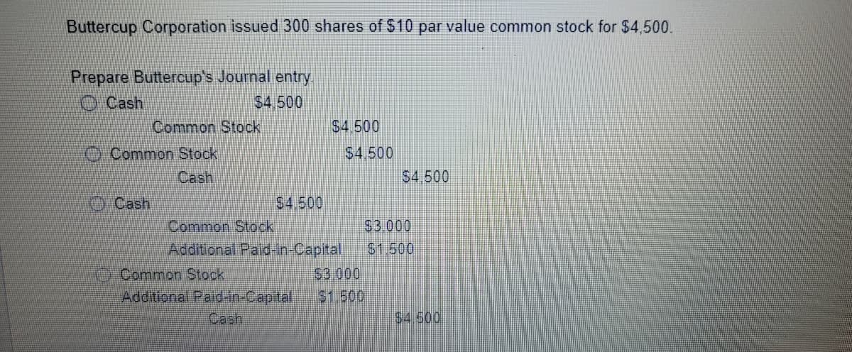 Buttercup Corporation issued 300 shares of $10 par value common stock for $4,500.
Prepare Buttercup's Journal entry
S4,500
Common Stock
Cash
$4.500
Common Stock
Cash
S4,500
S4.500
Cash
$4.500
Common Stock
Additional Paid-in-Capital
S3.000
51.500
$3.000
$1.500
Common Stock
Additional Paid-in-Capital
Cash
54.500
