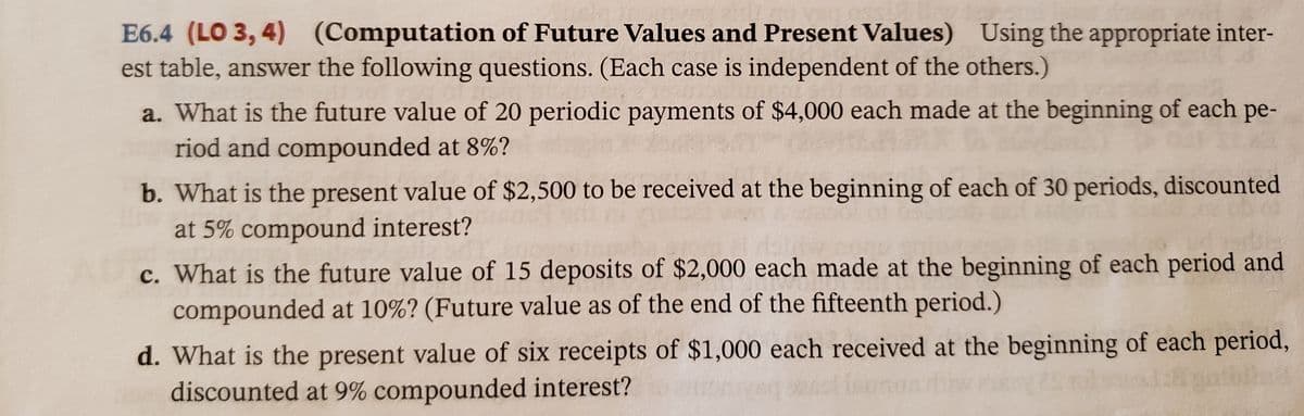 E6.4 (LO 3, 4) (Computation of Future Values and Present Values) Using the appropriate inter-
est table, answer the following questions. (Each case is independent of the others.)
a. What is the future value of 20 periodic payments of $4,000 each made at the beginning of each pe-
riod and compounded at 8%?
b. What is the present value of $2,500 to be received at the beginning of each of 30 periods, discounted
at 5% compound interest?
c. What is the future value of 15 deposits of $2,000 each made at the beginning of each period and
compounded at 10%? (Future value as of the end of the fifteenth period.)
d. What is the present value of six receipts of $1,000 each received at the beginning of each period,
discounted at 9% compounded interest?
