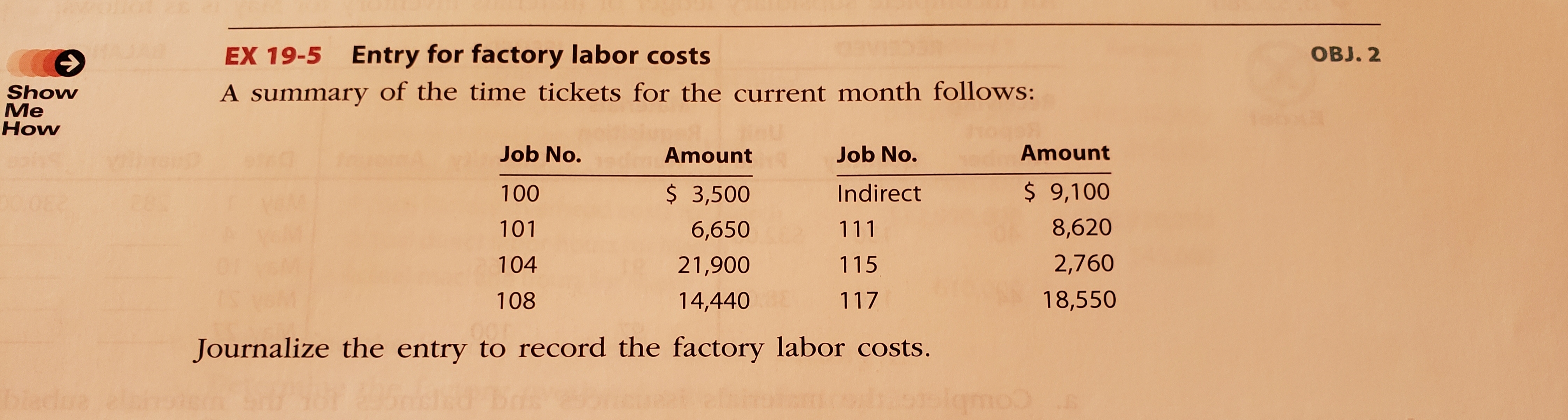 Э
EX 19-5 Entry for factory labor costs
OBJ. 2
A summary of the time tickets for the current month follows:
Show
Me
How
Job No.
Amount
Job No.
Amount
100
$ 3,500
Indirect
$ 9,100
101
6,650
111
8,620
104
21,900
115
2,760
108
14,440
117
18,550
Journalize the entry to record the factory labor costs.
blado
lqmoo
