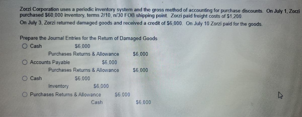 Zorzi Corporation uses a periodic inventory system and the gross method of accounting for purchase discounts. On July 1, Zorzi
purchased $60,000 inventory, terms 2/10, n/30 FOB shipping point. Zorzi paid freight costs of $1,200
On July 3, Zorzi returned damaged goods and received a credit of $6.000. On July 10 Zorzi paid for the goods.
Prepare the Joumal Entries for the Retun of Damaged Goods
O Cash
$6 000
Purchases Returns & Allowance
$6.000
O Accounts Payable
S6.000
Purchases Returns & Allowance
S6 000
O Cash
$6.000
$6.000
Inventory
O Purchases Returns & Allowance
S6.000
Cash
$6.000
