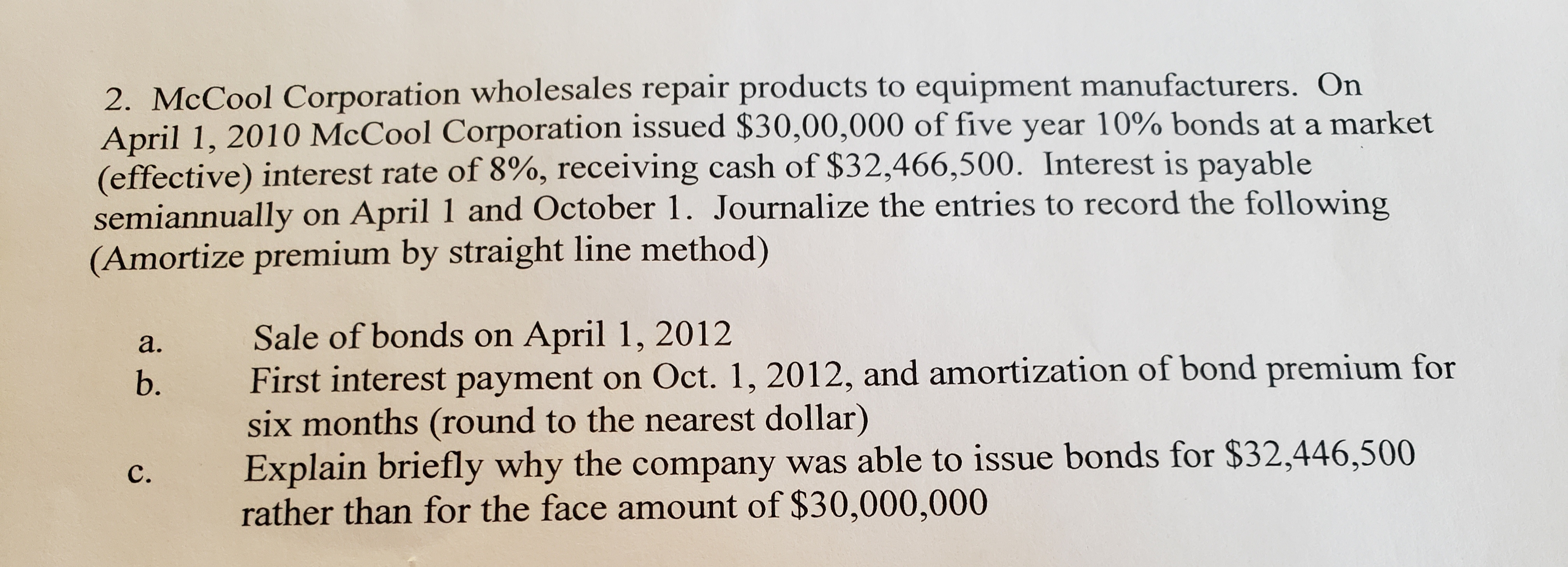 2. McCool Corporation wholesales repair products to equipment manufacturers. On
April 1, 2010 McCool Corporation issued $30,00,000 of five year 10% bonds at a market
(effective) interest rate of 8%, receiving cash of $32,466,500. Interest is payable
semiannually on April 1 and October 1. Journalize the entries to record the following
(Amortize premium by straight line method)
Sale of bonds on April 1, 2012
First interest payment on Oct. 1, 2012, and amortization of bond premium for
six months (round to the nearest dollar)
Explain briefly why the company was able to issue bonds for $32,446,500
rather than for the face amount of $30,000,000
a.
b.
C.
