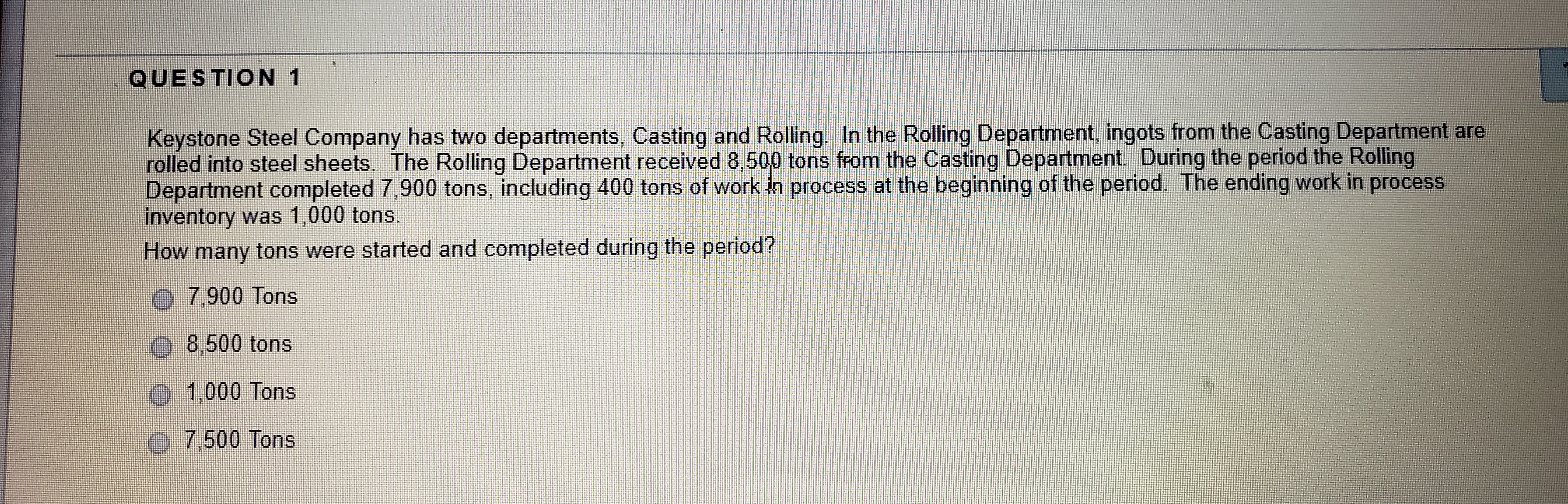 QUESTION 1
Keystone Steel Company has two departments, Casting and Rolling. In the Rolling Department, ingots from the Casting Department are
rolled into steel sheets. The Rolling Department received 8,500 tons from the Casting Department. During the period the Rolling
Department completed 7,900 tons, including 400 tons of work in process at the beginning of the period. The ending work in process
inventory was 1,000 tons.
How many tons were started and completed during the period?
O 7,900 Tons
O 8,500 tons
1,000 Tons
0 7,500 Tons
