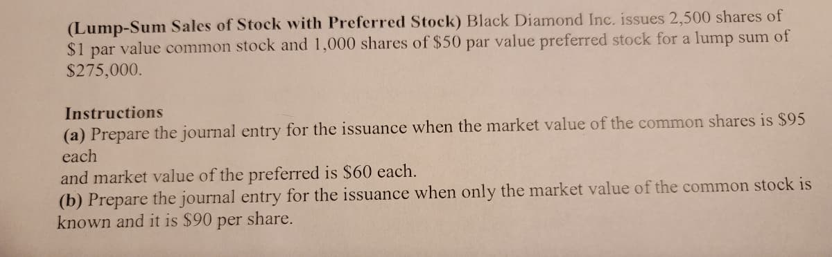 (Lump-Sum Sales of Stock with Preferred Stock) Black Diamond Inc. issues 2,500 shares of
$1
par
value common stock and 1,000 shares of $50 par value preferred stock for a lump sum of
$275,000.
Instructions
(a) Prepare the journal entry for the issuance when the market value of the common shares is $95
each
and market value of the preferred is $60 each.
(b) Prepare the journal entry for the issuance when only the market value of the common stock is
known and it is $90
per
share.
