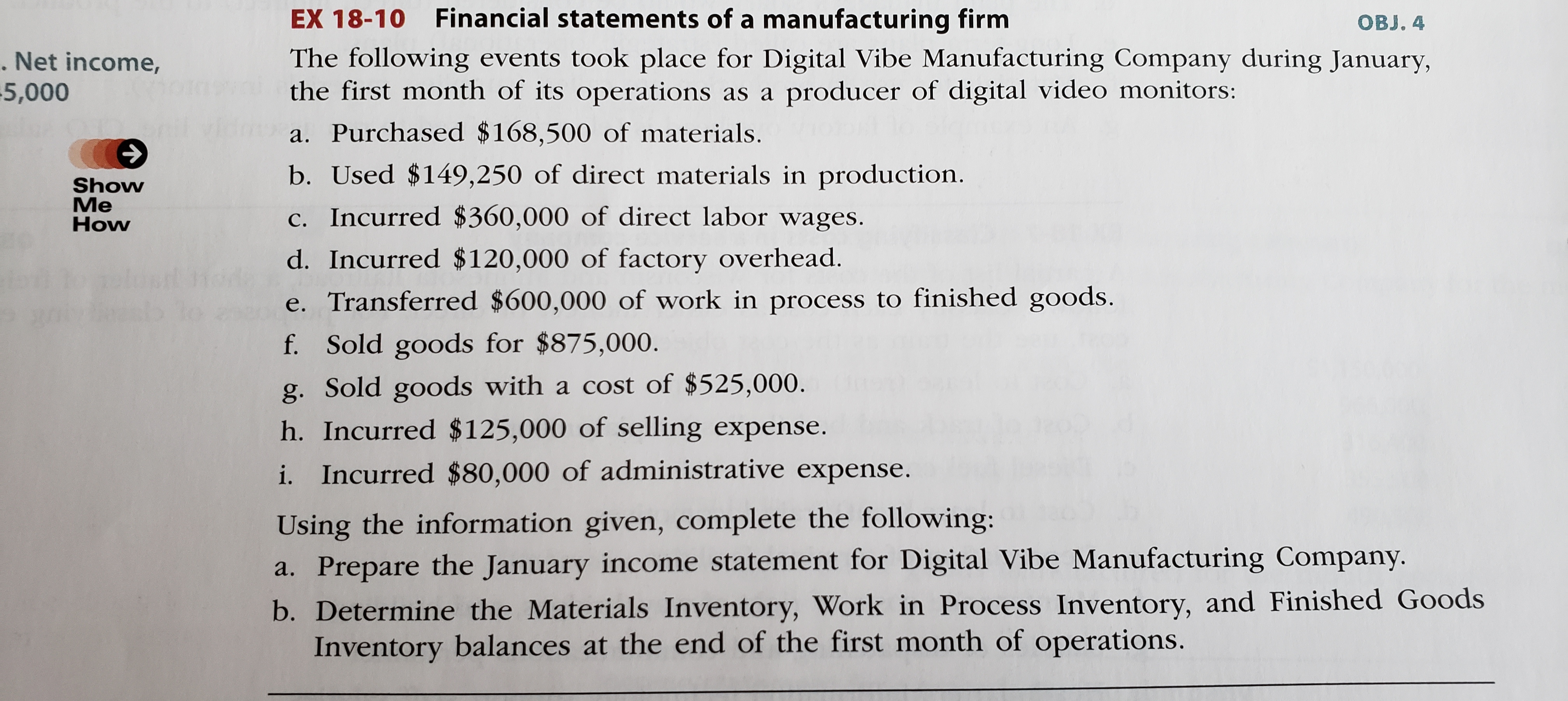 EX 18-10 Financial statements of a manufacturing firm
The following events took place for Digital Vibe Manufacturing Company during January,
the first month of its operations as a producer of digital video monitors:
a. Purchased $168,500 of materials.
OBJ. 4
. Net income,
5,000
Show
Me
How
b. Used $149,250 of direct materials in production.
c. Incurred $360,000 of direct labor wages.
d. Incurred $120,000 of factory overhead.
e. Transferred $600,000 of work in process to finished goods.
f. Sold goods for $875,000.
g. Sold goods with a cost of $525,000.
h. Incurred $125,000 of selling expense.
i. Incurred $80,000 of administrative expense.
Using the information given, complete the following:
a. Prepare the January income statement for Digital Vibe Manufacturing Company.
b. Determine the Materials Inventory, Work in Process Inventory, and Finished Goods
Inventory balances at the end of the first month of operations.
