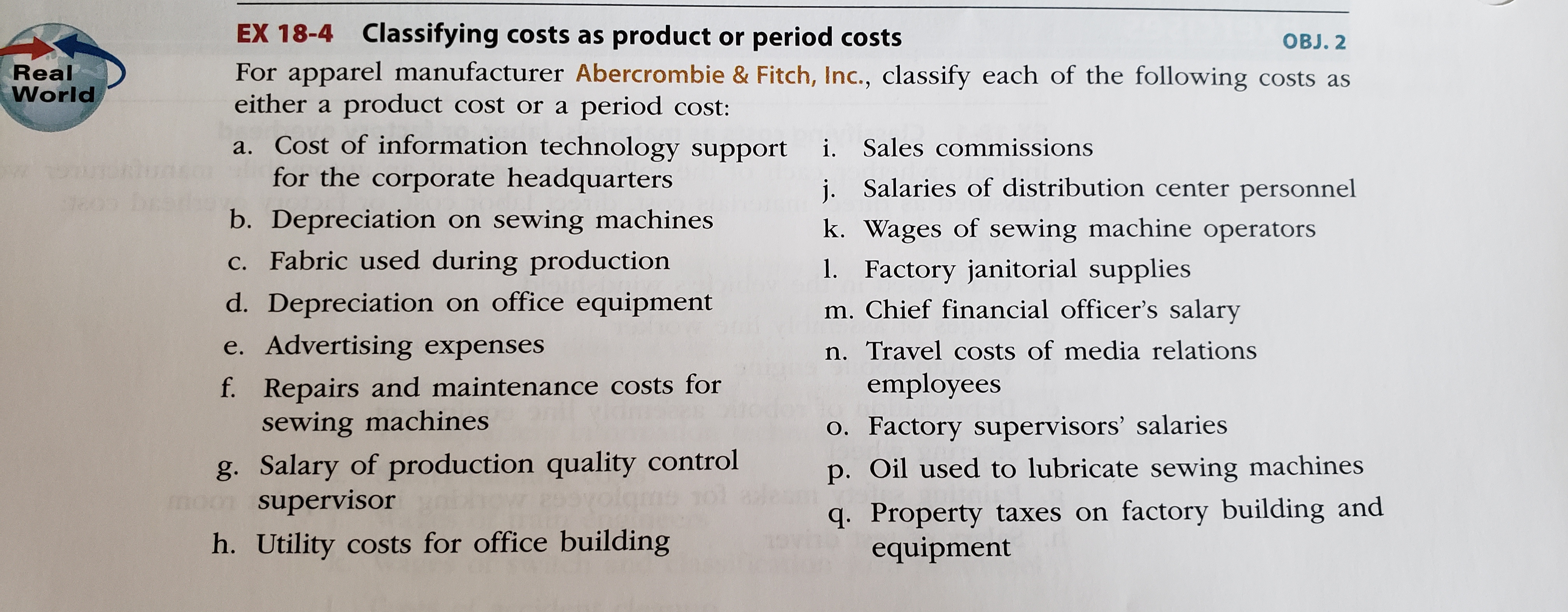 EX 18-4 Classifying costs as product or period costs
For apparel manufacturer Abercrombie & Fitch, Inc., classify each of the following costs as
either a product cost or a period cost:
OBJ. 2
Real
World
a. Cost of information technology support
for the corporate headquarters
i. Sales commissions
j. Salaries of distribution center personnel
b. Depreciation on sewing machines
c. Fabric used during production
k. Wages of sewing machine operators
1. Factory janitorial supplies
m. Chief financial officer's salary
d. Depreciation on office equipment
e. Advertising expenses
n. Travel costs of media relations
f. Repairs and maintenance costs for
sewing machines
employees
o. Factory supervisors' salaries
g. Salary of production quality control
mom supervisor
p. Oil used to lubricate sewing machines
q. Property taxes on factory building and
equipment
h. Utility costs for office building
