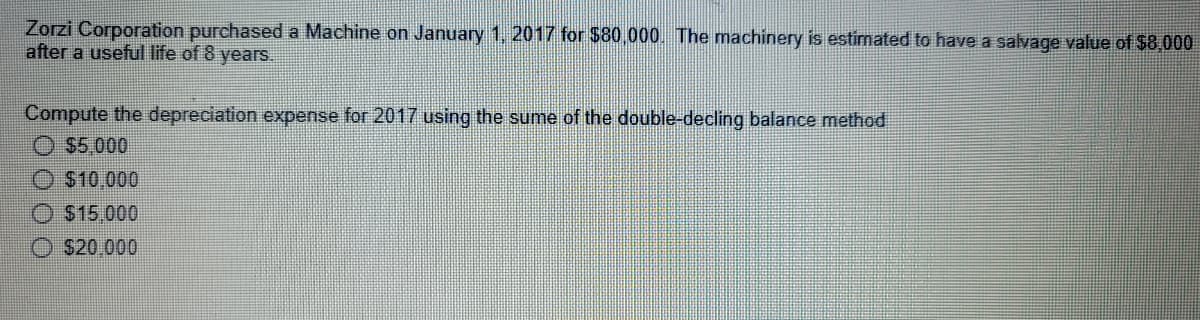 Zorzi Corporation purchased a Machine on January 1, 2017 for $80.000. The machinery is estimated to have a salvage value of $8,000
after a useful life of 8 years.
Compute the depreciation expense for 2017 using the sume of the double-decling balance method
O $5.000
O $10,000
O $15.000
O S20.000
