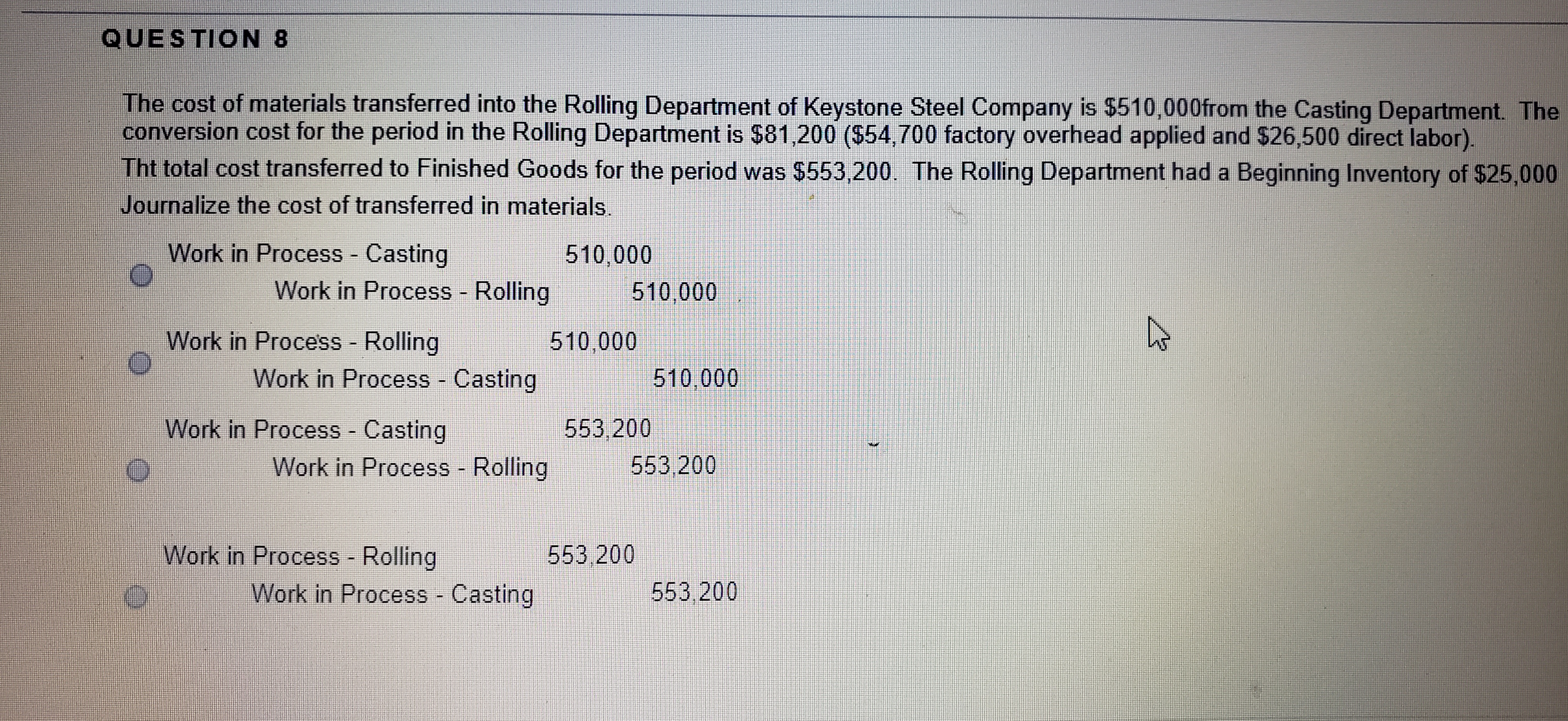 The cost of materials transferred into the Rolling Department of Keystone Steel Company is $510,000from the Casting Department. The
conversion cost for the period in the Rolling Department is $81,200 ($54,700 factory overhead applied and $26,500 direct labor).
Tht total cost transferred to Finished Goods for the period was $553,200. The Rolling Department had a Beginning Inventory of $25,000
Journalize the cost of transferred in materials.
