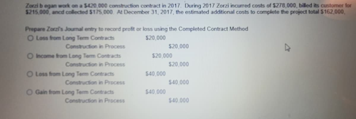 Zorzi b egan work on a $420 000 construction contract in 2017. During 2017 Zorzi incurred costs of S278,000, billed its customer for
$215.000, ancd collected $175,000. At December 31, 2017, the estimated additional costs to complete the project total $162,000,
Prepare Zorzi's Jourmal entry to record profit or loss using the Completed Contract Method
O Loss from Long Tem Contracts
$20,000
Comsitruction in Process
$20,000
O Income from Long Term Contracts
Construction in Process
$20.000
$20,000
O Loss from Long Term Contracts
Construction in Process
$40,000
$40,000
O Gain from Long Term Contracts
Construction in Process
$40.000
$40.000
