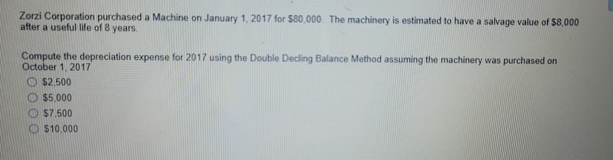 Zorzi Corporation purchased a Machine on January 1, 2017 for $80,000. The machinery is estimated to have a salvage value of $8,000
after a useful life of 8 years.
Compute the depreciation expense for 2017 using the Double Deding Balance Method assuming the machinery was purchased on
October 1, 2017
O S2.500
O $5.000
O S7.500
O S10.000
