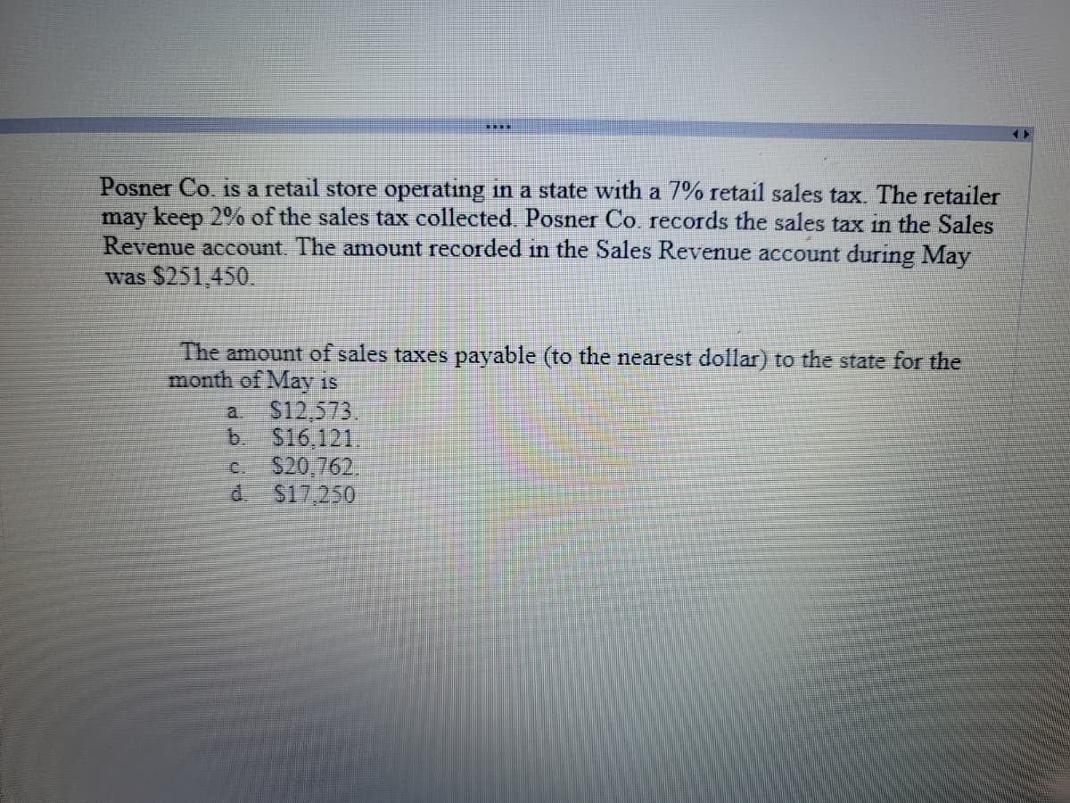 Posner Co. is a retail store operating in a state with a 7% retail sales tax. The retailer
may keep 2% of the sales tax collected. Posner Co. records the sales tax in the Sales
Revenue account. The amount recorded in the Sales Revenue account during May
was $251,450.
The amount of sales taxes payable (to the nearest dollar) to the state for the
month of May is
S12,573.
b. S16.121.
S20,762,
d.
a.
C.
S17,250
