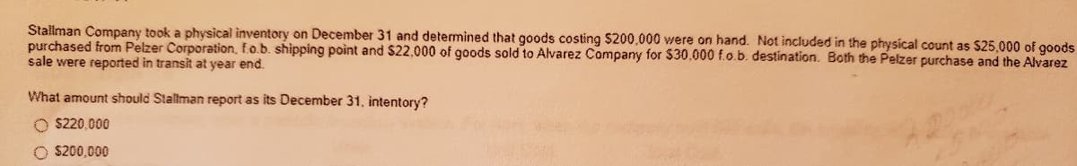 Stallman Company took a physical inventory on December 31 and determined that goods costing $200,000 were on hand. Not included in the physical count as $25,000 of gods
purchased from Pelzer Corporation, f.o.b. shipping point and $22,000 of goods sold to Alvarez Company for $30,000 f.o.b. destination. Both the Pelzer purchase and the Alvarez
sale were reported in transit at year end.
What amount should Stallman report as its December 31, intentory?
O $220,000
O $200,000
