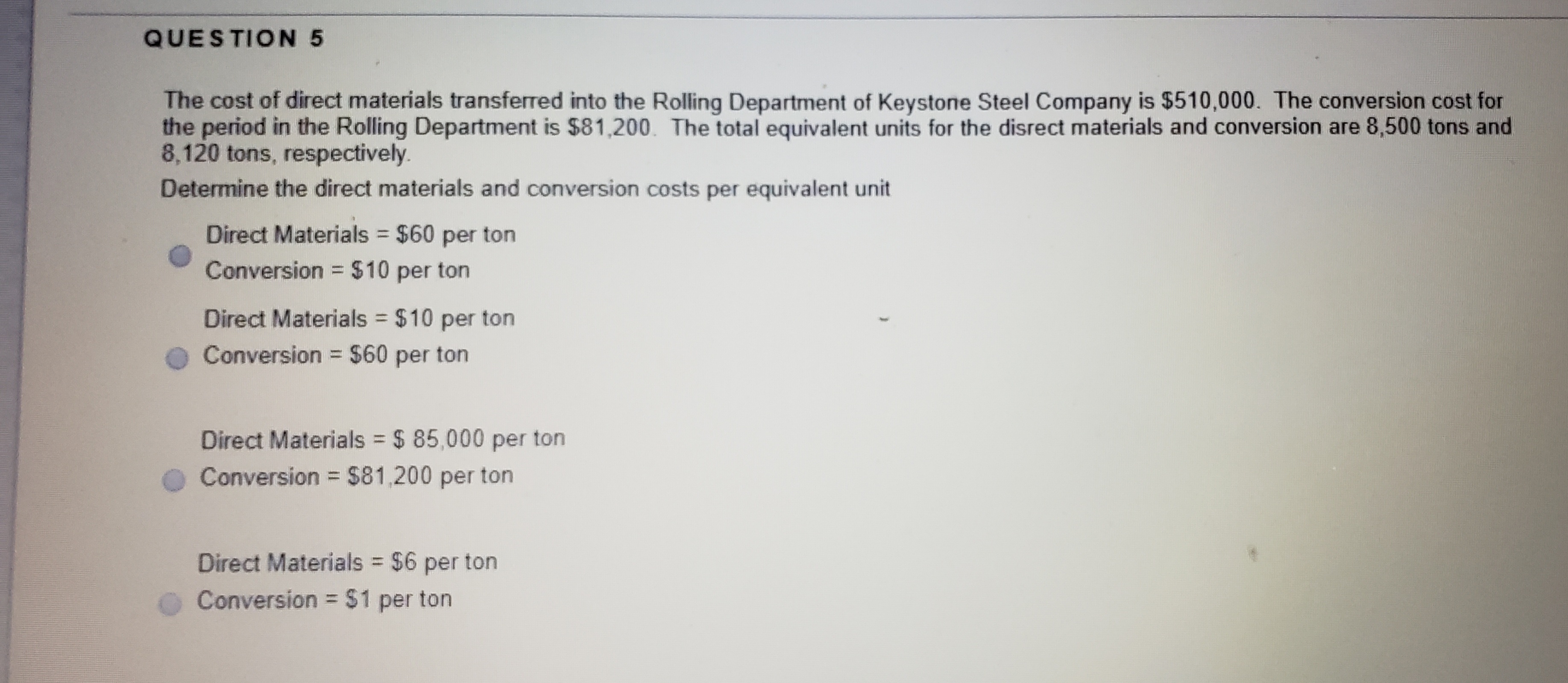 The cost of direct materials transferred into the Rolling Department of Keystone Steel Company is $510,000. The conversion cost for
the period in the Rolling Department is $81,200. The total equivalent units for the disrect materials and conversion are 8,500 tons and
8,120 tons, respectively.
Determine the direct materials and conversion costs per equivalent unit
